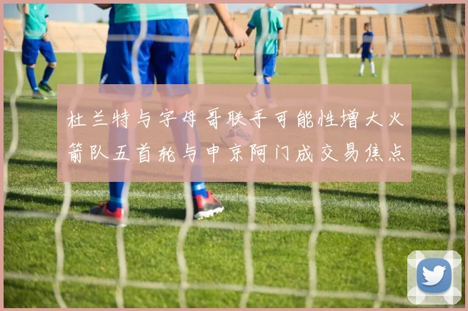 杜兰特与字母哥联手可能性增大火箭队五首轮与申京阿门成交易焦点