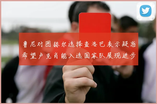 鲁尼对图赫尔选择查洛巴表示疑惑希望卢克肖能入选国家队展现进步