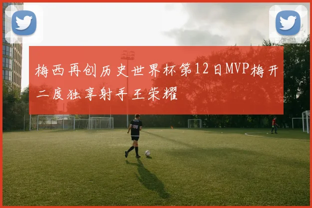 梅西再创历史世界杯第12日MVP梅开二度独享射手王荣耀