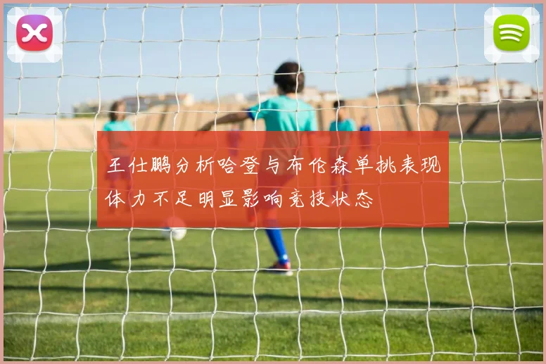 王仕鹏分析哈登与布伦森单挑表现体力不足明显影响竞技状态