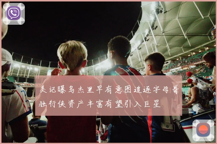 美记曝乌杰里早有意图追逐字母哥独行侠资产丰富有望引入巨星