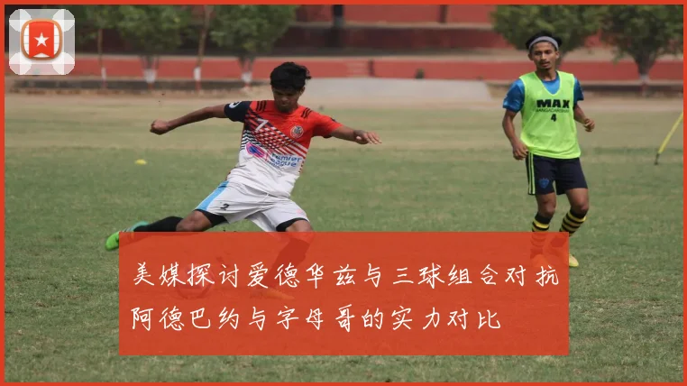 美媒探讨爱德华兹与三球组合对抗阿德巴约与字母哥的实力对比