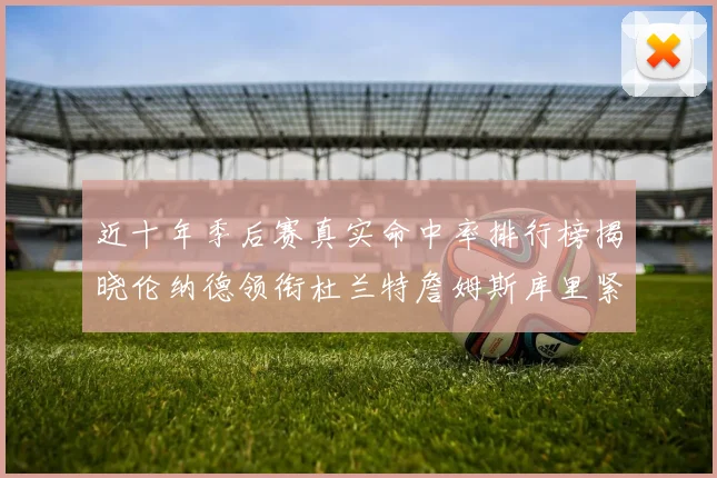 近十年季后赛真实命中率排行榜揭晓伦纳德领衔杜兰特詹姆斯库里紧随其后