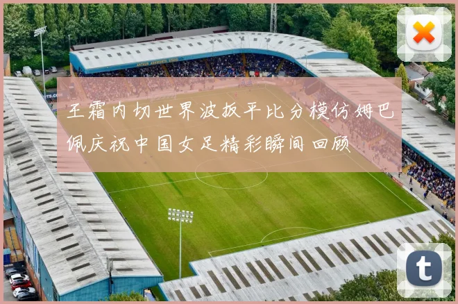 王霜内切世界波扳平比分模仿姆巴佩庆祝中国女足精彩瞬间回顾