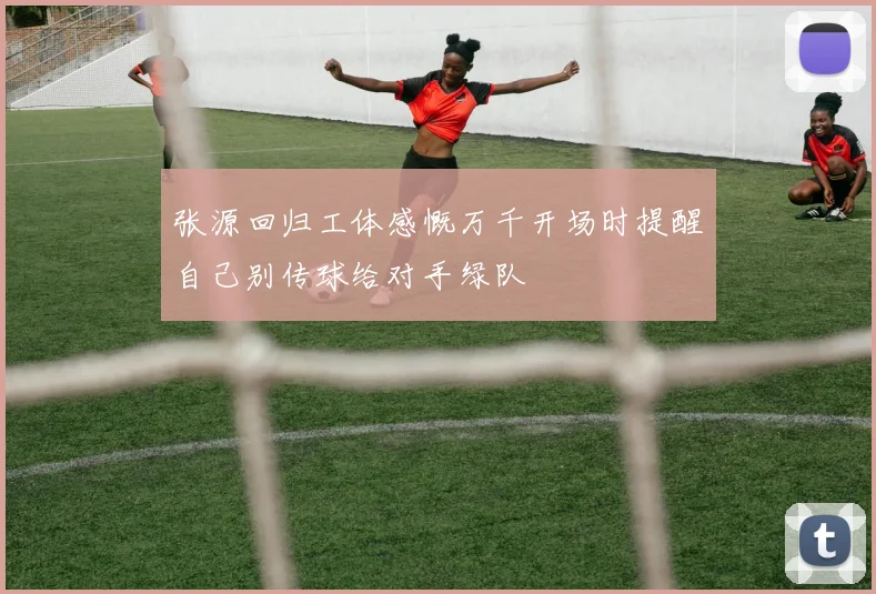 张源回归工体感慨万千开场时提醒自己别传球给对手绿队